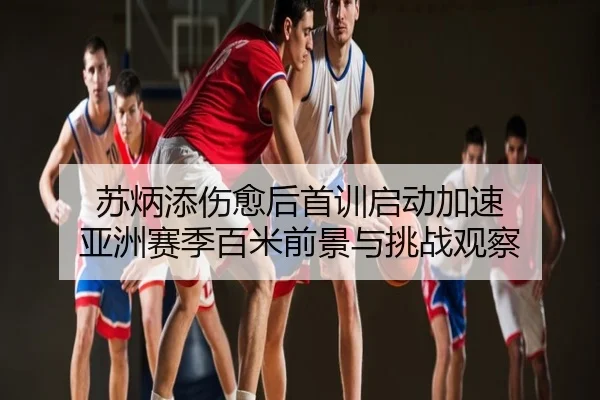 苏炳添伤愈后首训启动加速 亚洲赛季百米前景与挑战观察