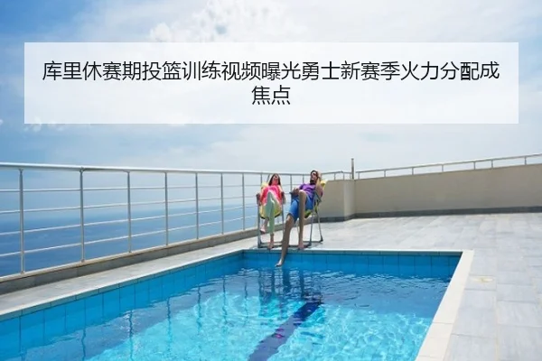 库里休赛期投篮训练视频曝光勇士新赛季火力分配成焦点