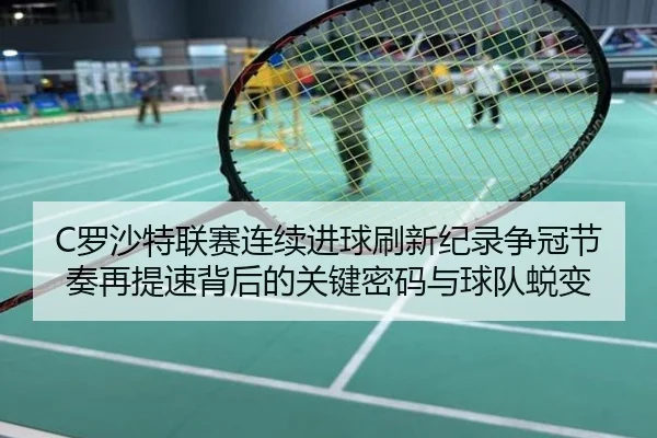 C罗沙特联赛连续进球刷新纪录争冠节奏再提速背后的关键密码与球队蜕变