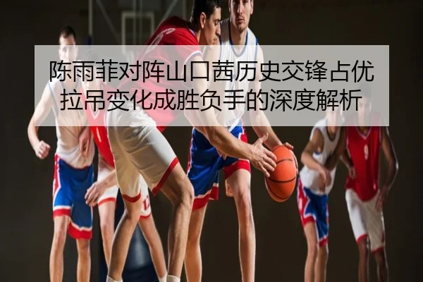 陈雨菲对阵山口茜历史交锋占优 拉吊变化成胜负手的深度解析
