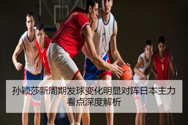 孙颖莎新周期发球变化明显对阵日本主力看点深度解析