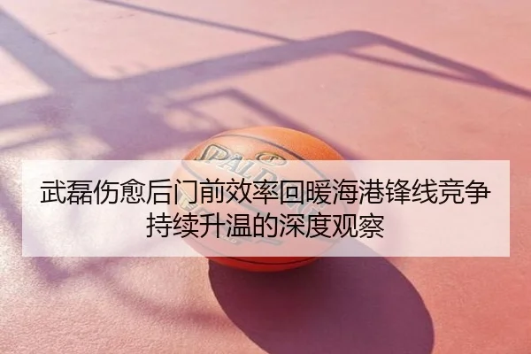 武磊伤愈后门前效率回暖海港锋线竞争持续升温的深度观察