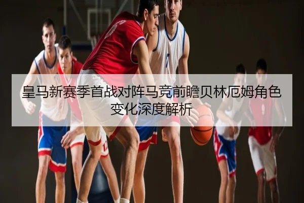 皇马新赛季首战对阵马竞前瞻贝林厄姆角色变化深度解析