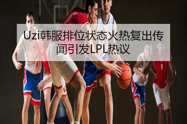 Uzi韩服排位状态火热复出传闻引发LPL热议