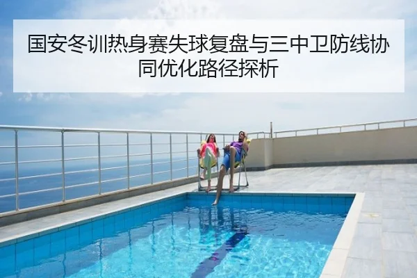 国安冬训热身赛失球复盘与三中卫防线协同优化路径探析